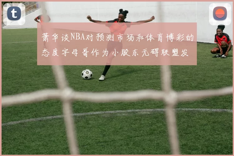 萧华谈NBA对预测市场和体育博彩的态度字母哥作为小股东无碍联盟发展