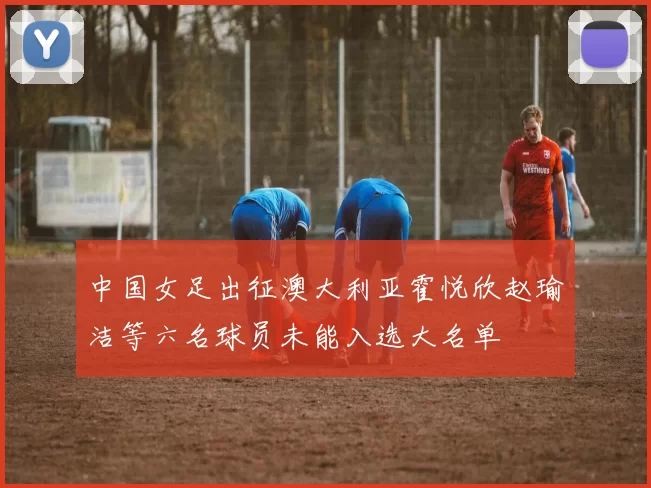 中国女足出征澳大利亚霍悦欣赵瑜洁等六名球员未能入选大名单