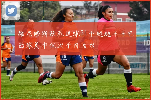 维尼修斯欧冠进球31个超越卡卡巴西球员中仅次于内马尔