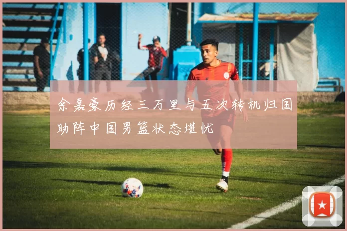 余嘉豪历经三万里与五次转机归国助阵中国男篮状态堪忧