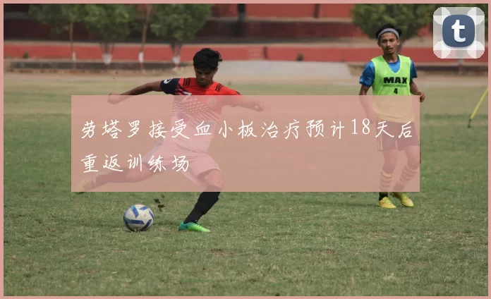 劳塔罗接受血小板治疗预计18天后重返训练场