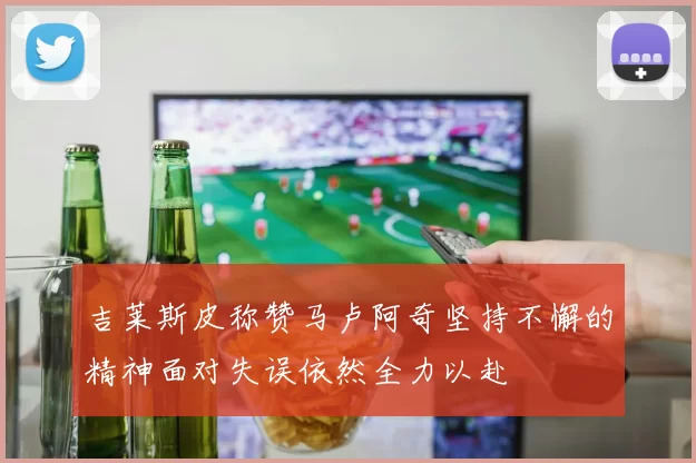 吉莱斯皮称赞马卢阿奇坚持不懈的精神面对失误依然全力以赴