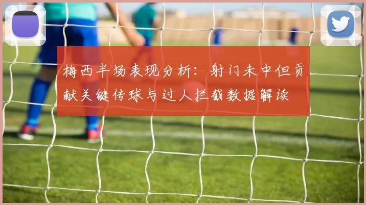 梅西半场表现分析：射门未中但贡献关键传球与过人拦截数据解读