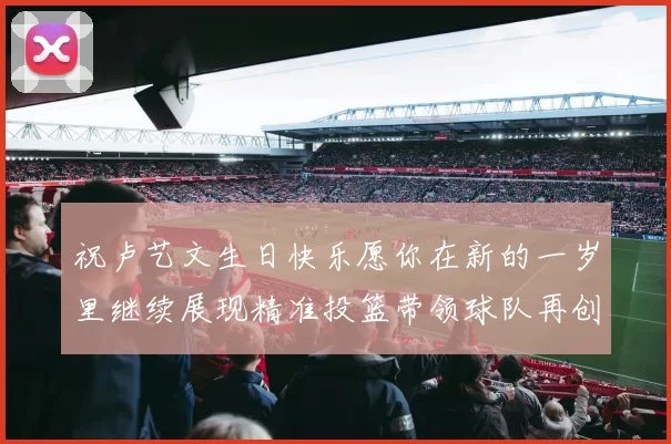 祝卢艺文生日快乐愿你在新的一岁里继续展现精准投篮带领球队再创辉煌成就
