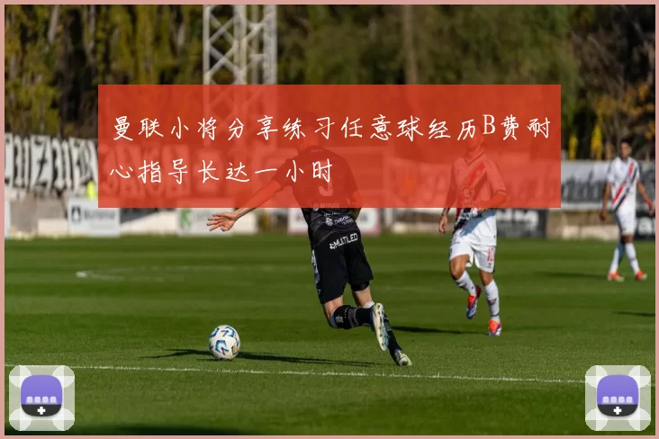 曼联小将分享练习任意球经历B费耐心指导长达一小时