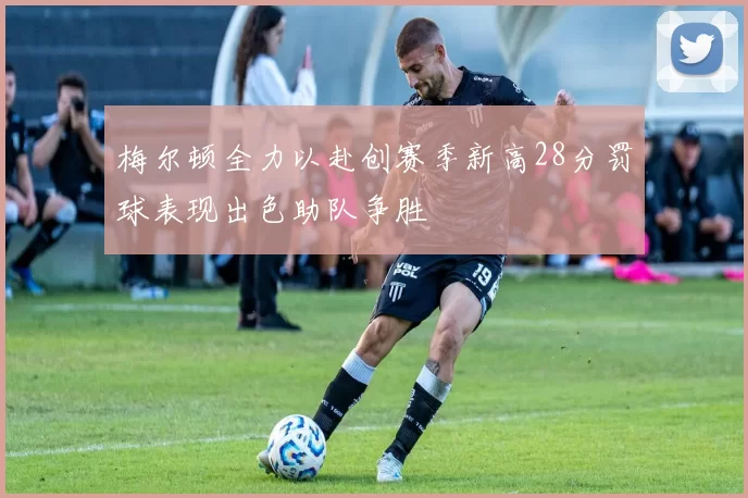 梅尔顿全力以赴创赛季新高28分罚球表现出色助队争胜