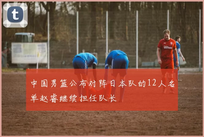 中国男篮公布对阵日本队的12人名单赵睿继续担任队长