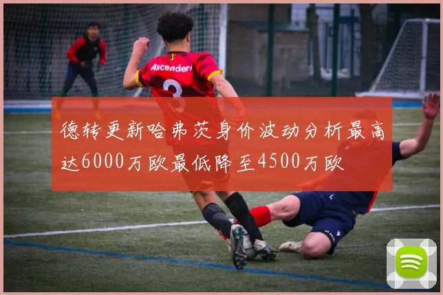 德转更新哈弗茨身价波动分析最高达6000万欧最低降至4500万欧