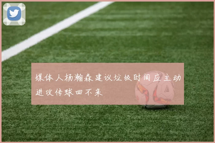 媒体人杨瀚森建议垃圾时间应主动进攻传球回不来