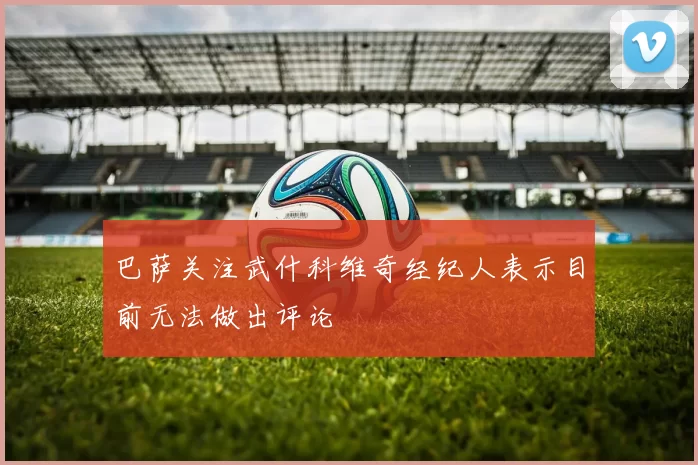 巴萨关注武什科维奇经纪人表示目前无法做出评论