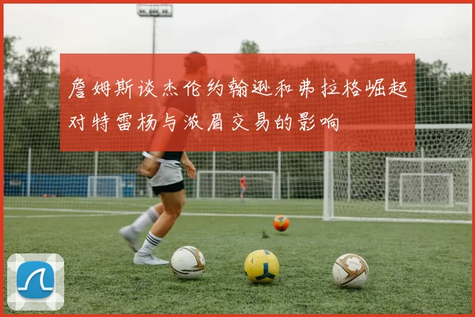 詹姆斯谈杰伦约翰逊和弗拉格崛起对特雷杨与浓眉交易的影响