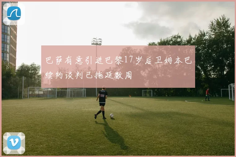巴萨有意引进巴黎17岁后卫姆本巴续约谈判已拖延数周