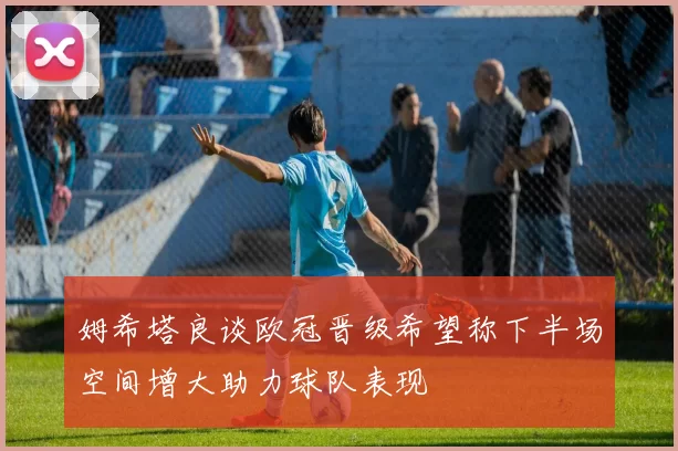 姆希塔良谈欧冠晋级希望称下半场空间增大助力球队表现