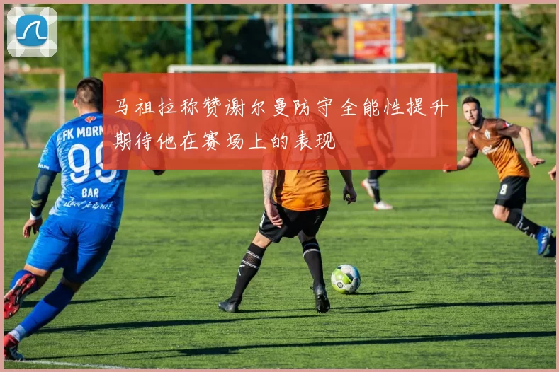 马祖拉称赞谢尔曼防守全能性提升期待他在赛场上的表现